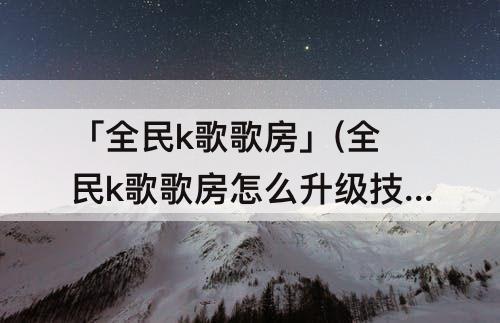 「全民k歌歌房」(全民k歌歌房怎么升级技巧)