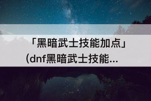 「黑暗武士技能加点」(dnf黑暗武士技能加点里物理魔法转换什么意思)