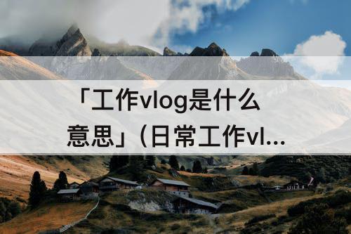 「工作vlog是什么意思」(日常工作vlog是什么意思)
