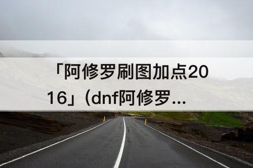 「阿修罗刷图加点2016」(dnf阿修罗刷图加点2016)
