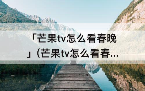 「芒果tv怎么看春晚」(芒果tv怎么看春晚直播)