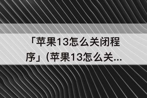 「苹果13怎么关闭程序」(苹果13怎么关闭程序移动)