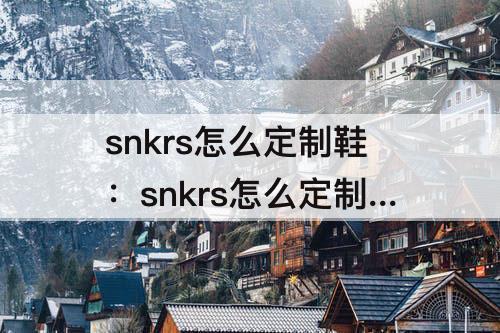 snkrs怎么定制鞋：snkrs怎么定制鞋子