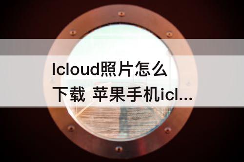 Icloud照片怎么下载 苹果手机icloud照片怎么下载