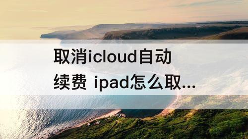 取消icloud自动续费 ipad怎么取消icloud自动续费的6元