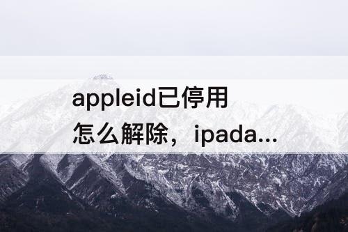 appleid已停用怎么解除，ipadappleid已停用怎么解除