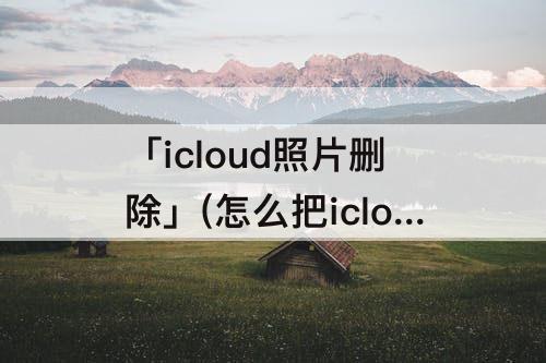 「icloud照片删除」(怎么把icloud照片删除)