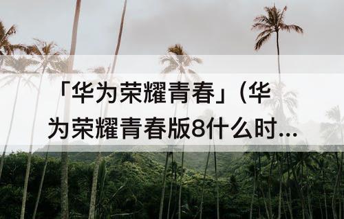 「华为荣耀青春」(华为荣耀青春版8什么时候上市的)